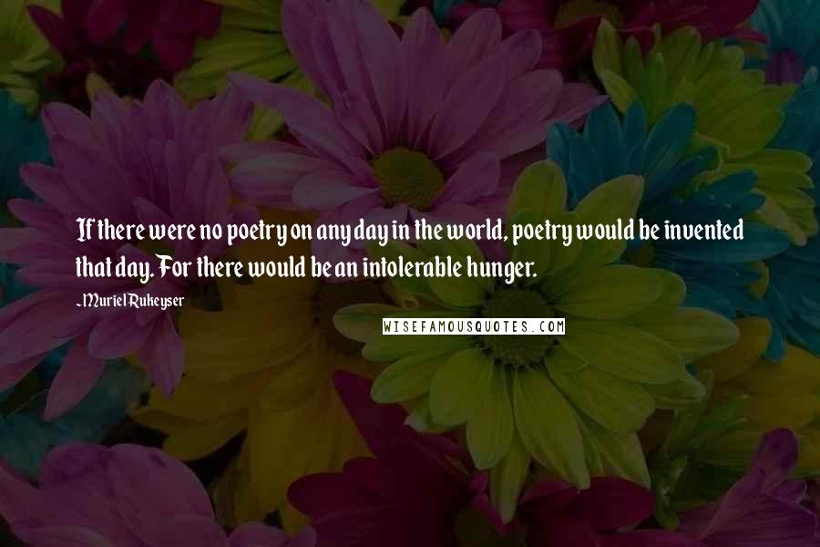 Muriel Rukeyser Quotes: If there were no poetry on any day in the world, poetry would be invented that day. For there would be an intolerable hunger.