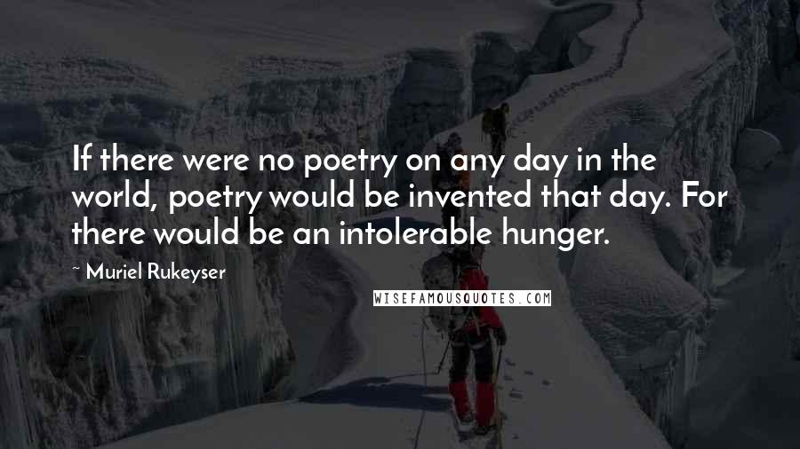 Muriel Rukeyser Quotes: If there were no poetry on any day in the world, poetry would be invented that day. For there would be an intolerable hunger.