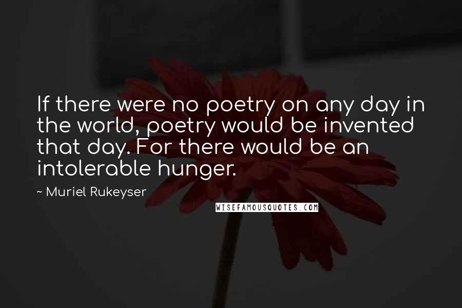 Muriel Rukeyser Quotes: If there were no poetry on any day in the world, poetry would be invented that day. For there would be an intolerable hunger.