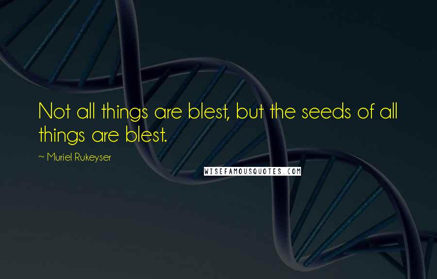 Muriel Rukeyser Quotes: Not all things are blest, but the seeds of all things are blest.