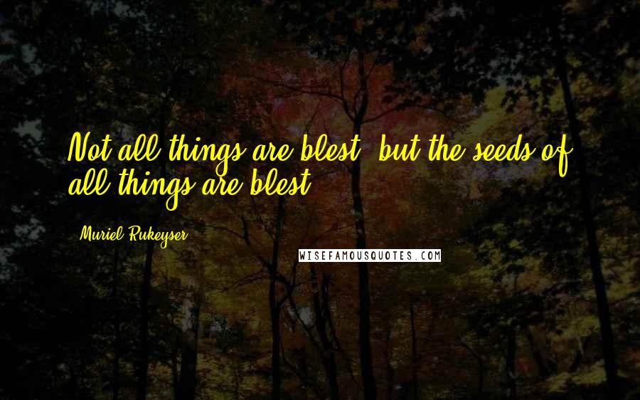 Muriel Rukeyser Quotes: Not all things are blest, but the seeds of all things are blest.