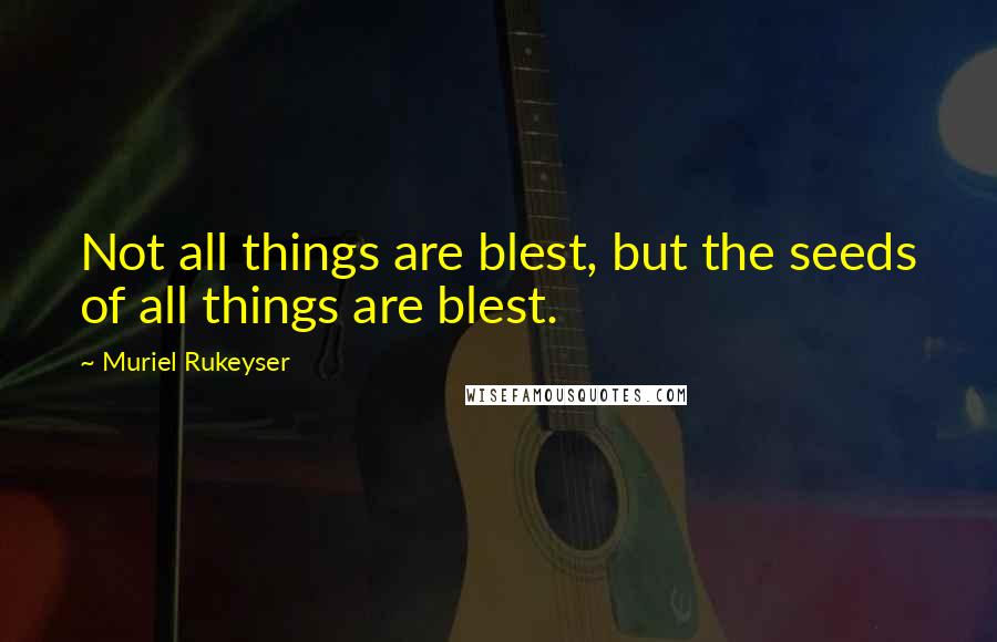 Muriel Rukeyser Quotes: Not all things are blest, but the seeds of all things are blest.