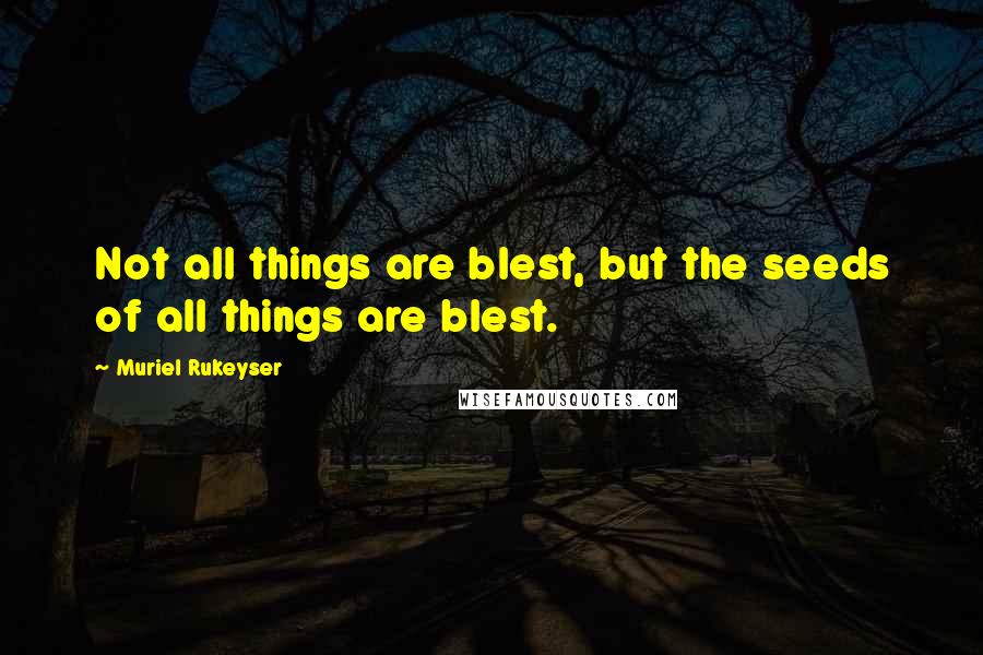Muriel Rukeyser Quotes: Not all things are blest, but the seeds of all things are blest.