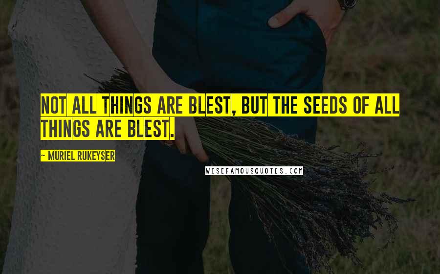 Muriel Rukeyser Quotes: Not all things are blest, but the seeds of all things are blest.