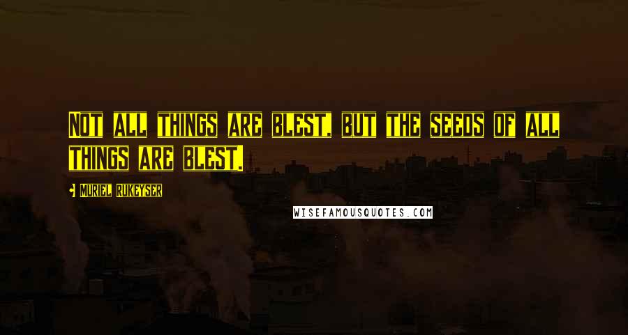 Muriel Rukeyser Quotes: Not all things are blest, but the seeds of all things are blest.