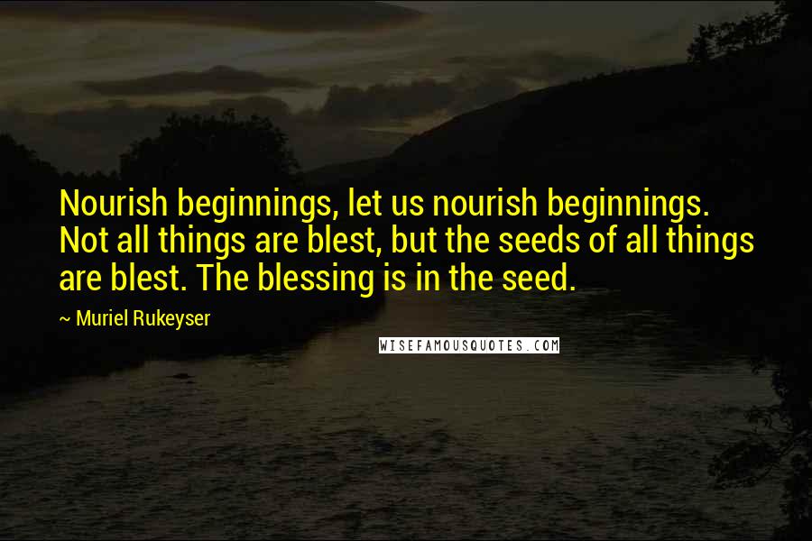 Muriel Rukeyser Quotes: Nourish beginnings, let us nourish beginnings. Not all things are blest, but the seeds of all things are blest. The blessing is in the seed.