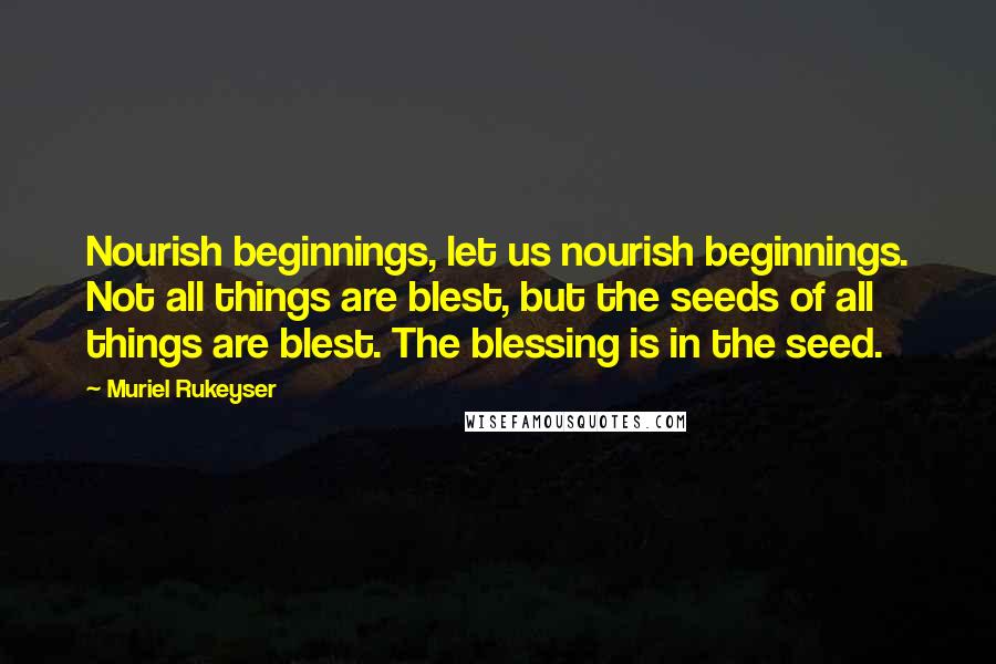 Muriel Rukeyser Quotes: Nourish beginnings, let us nourish beginnings. Not all things are blest, but the seeds of all things are blest. The blessing is in the seed.