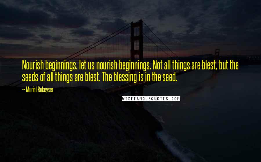 Muriel Rukeyser Quotes: Nourish beginnings, let us nourish beginnings. Not all things are blest, but the seeds of all things are blest. The blessing is in the seed.