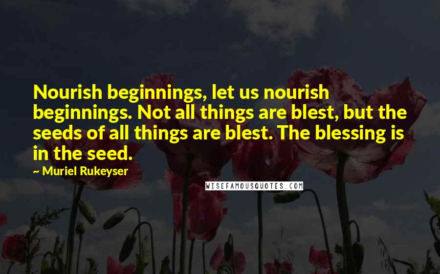 Muriel Rukeyser Quotes: Nourish beginnings, let us nourish beginnings. Not all things are blest, but the seeds of all things are blest. The blessing is in the seed.