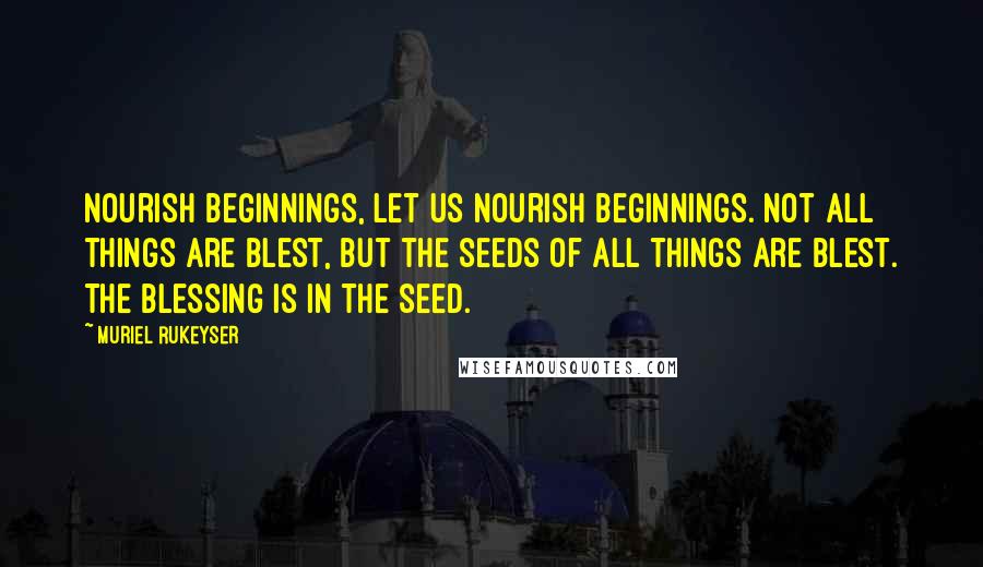 Muriel Rukeyser Quotes: Nourish beginnings, let us nourish beginnings. Not all things are blest, but the seeds of all things are blest. The blessing is in the seed.
