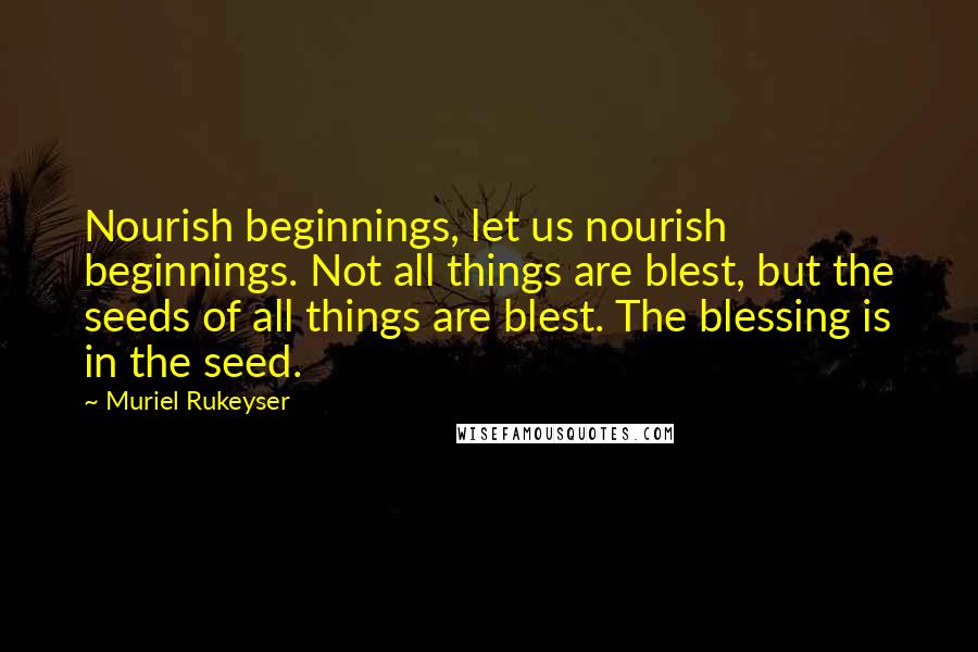Muriel Rukeyser Quotes: Nourish beginnings, let us nourish beginnings. Not all things are blest, but the seeds of all things are blest. The blessing is in the seed.