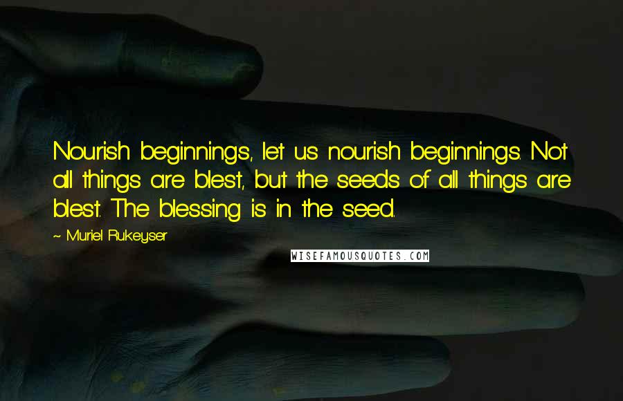 Muriel Rukeyser Quotes: Nourish beginnings, let us nourish beginnings. Not all things are blest, but the seeds of all things are blest. The blessing is in the seed.