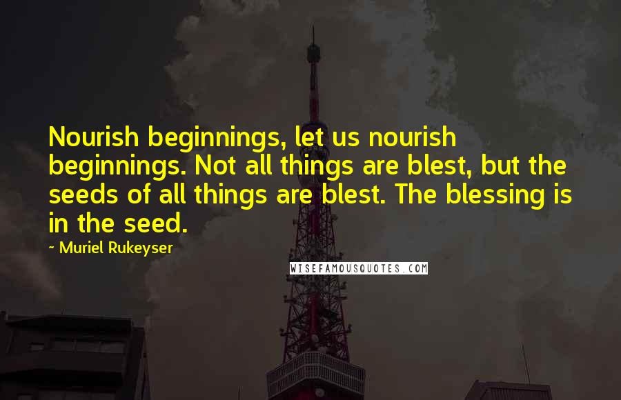 Muriel Rukeyser Quotes: Nourish beginnings, let us nourish beginnings. Not all things are blest, but the seeds of all things are blest. The blessing is in the seed.