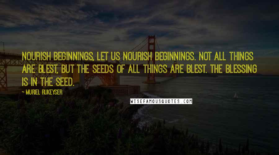 Muriel Rukeyser Quotes: Nourish beginnings, let us nourish beginnings. Not all things are blest, but the seeds of all things are blest. The blessing is in the seed.