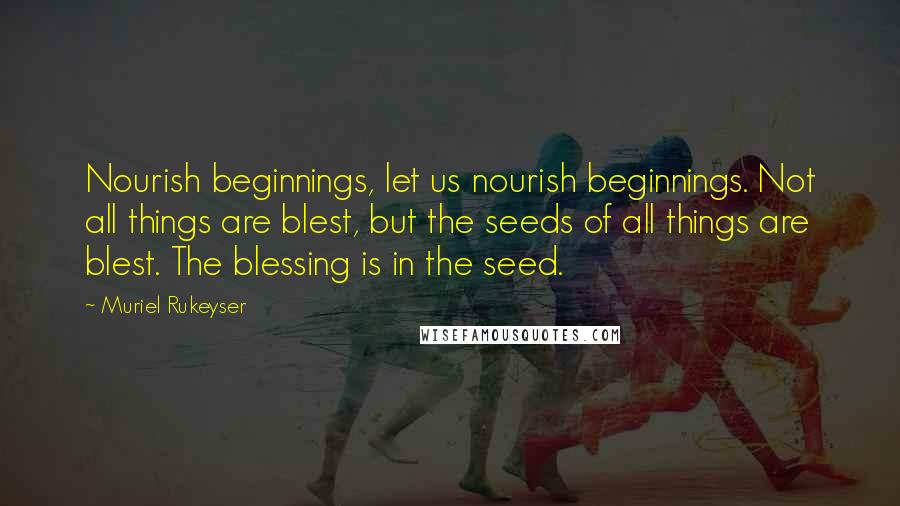 Muriel Rukeyser Quotes: Nourish beginnings, let us nourish beginnings. Not all things are blest, but the seeds of all things are blest. The blessing is in the seed.
