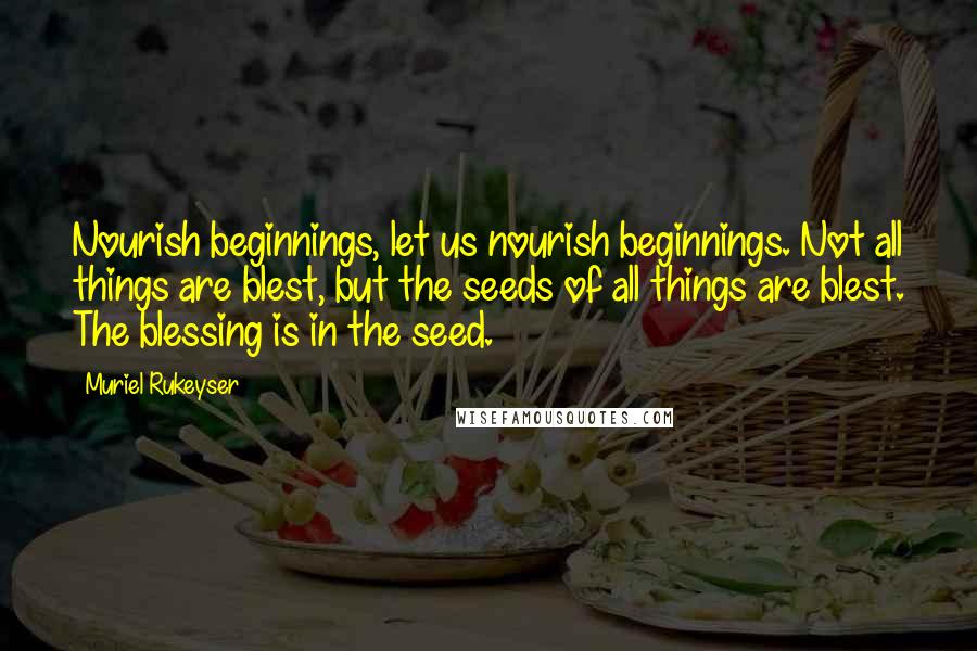 Muriel Rukeyser Quotes: Nourish beginnings, let us nourish beginnings. Not all things are blest, but the seeds of all things are blest. The blessing is in the seed.