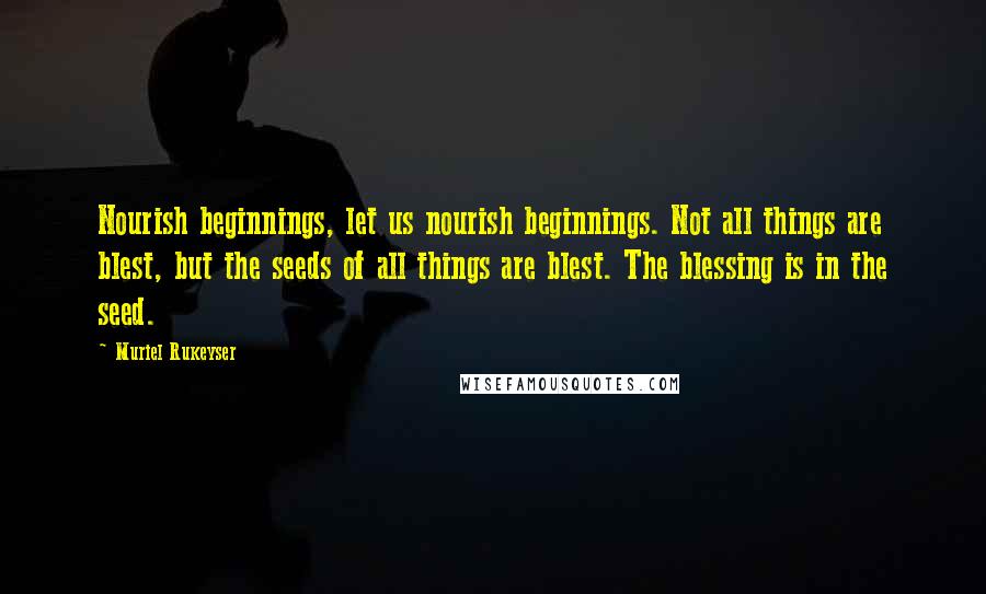 Muriel Rukeyser Quotes: Nourish beginnings, let us nourish beginnings. Not all things are blest, but the seeds of all things are blest. The blessing is in the seed.