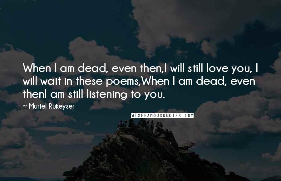 Muriel Rukeyser Quotes: When I am dead, even then,I will still love you, I will wait in these poems,When I am dead, even thenI am still listening to you.
