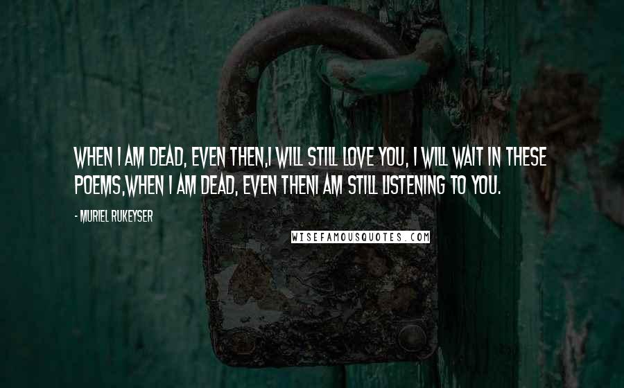 Muriel Rukeyser Quotes: When I am dead, even then,I will still love you, I will wait in these poems,When I am dead, even thenI am still listening to you.