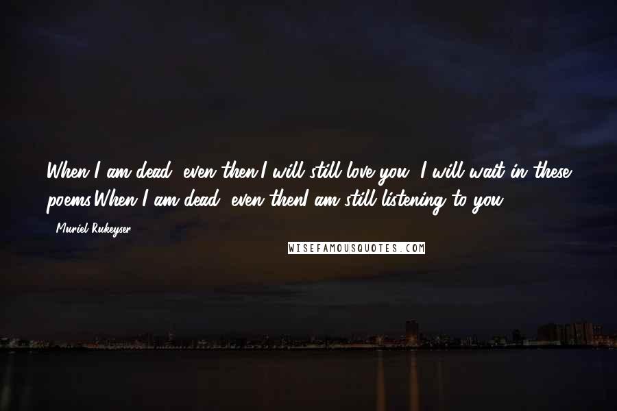 Muriel Rukeyser Quotes: When I am dead, even then,I will still love you, I will wait in these poems,When I am dead, even thenI am still listening to you.