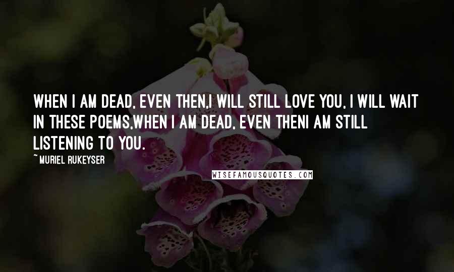 Muriel Rukeyser Quotes: When I am dead, even then,I will still love you, I will wait in these poems,When I am dead, even thenI am still listening to you.