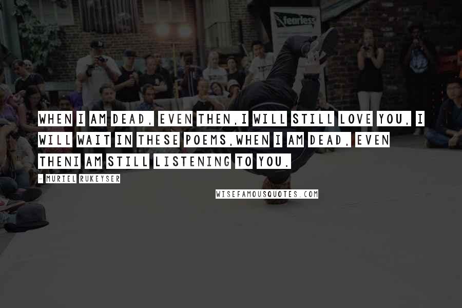 Muriel Rukeyser Quotes: When I am dead, even then,I will still love you, I will wait in these poems,When I am dead, even thenI am still listening to you.