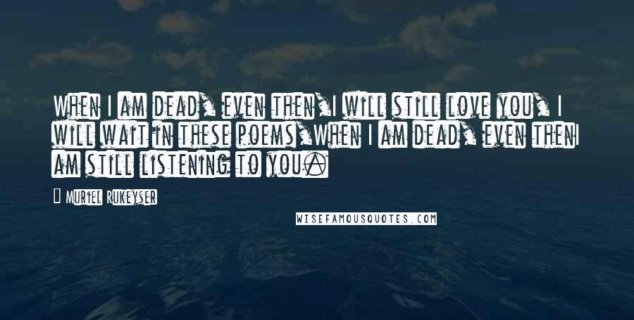 Muriel Rukeyser Quotes: When I am dead, even then,I will still love you, I will wait in these poems,When I am dead, even thenI am still listening to you.