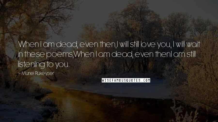 Muriel Rukeyser Quotes: When I am dead, even then,I will still love you, I will wait in these poems,When I am dead, even thenI am still listening to you.