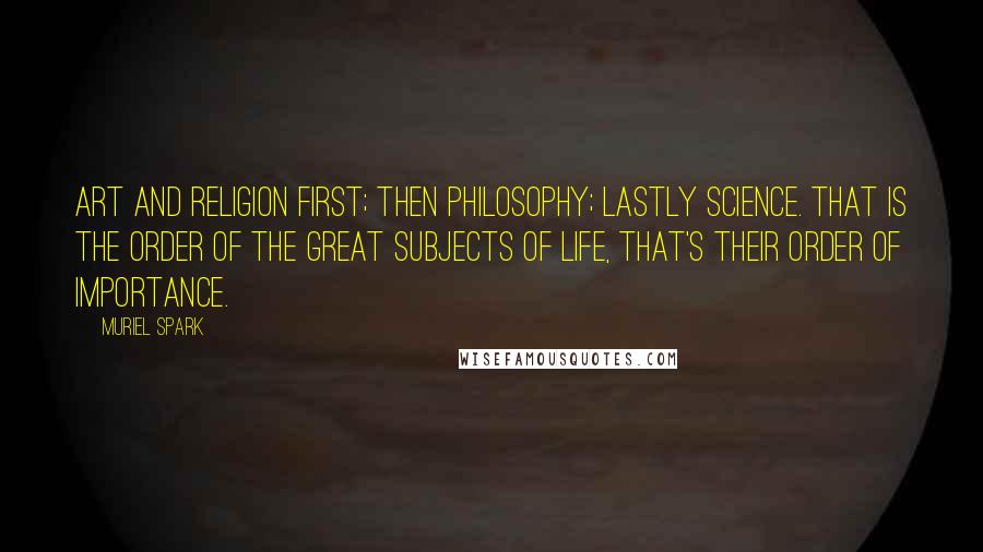 Muriel Spark Quotes: Art and religion first; then philosophy; lastly science. That is the order of the great subjects of life, that's their order of importance.