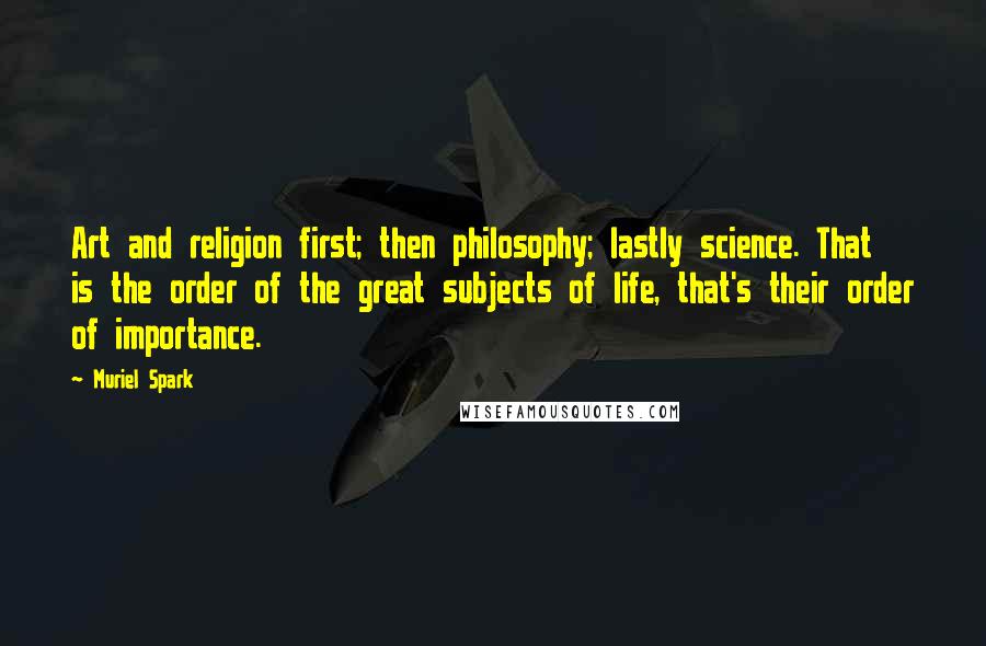 Muriel Spark Quotes: Art and religion first; then philosophy; lastly science. That is the order of the great subjects of life, that's their order of importance.