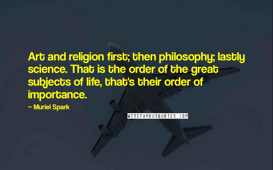 Muriel Spark Quotes: Art and religion first; then philosophy; lastly science. That is the order of the great subjects of life, that's their order of importance.