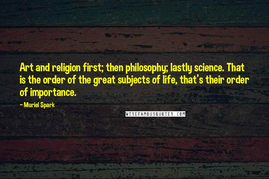 Muriel Spark Quotes: Art and religion first; then philosophy; lastly science. That is the order of the great subjects of life, that's their order of importance.