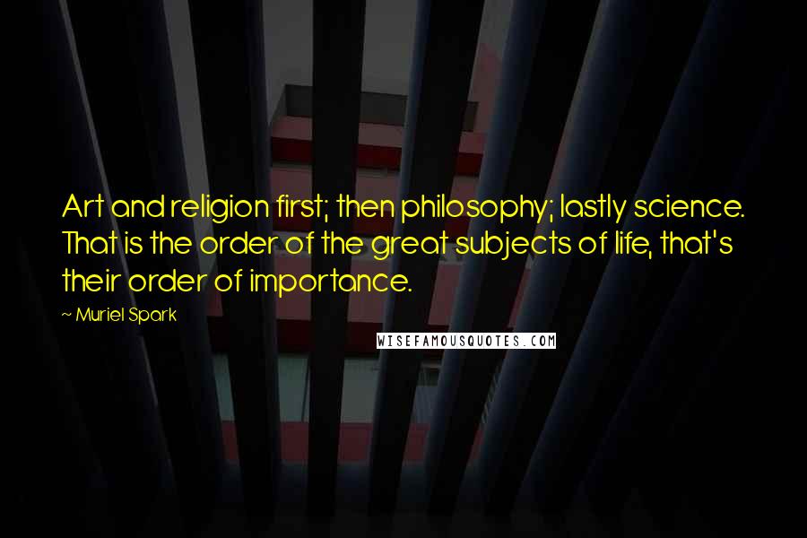 Muriel Spark Quotes: Art and religion first; then philosophy; lastly science. That is the order of the great subjects of life, that's their order of importance.