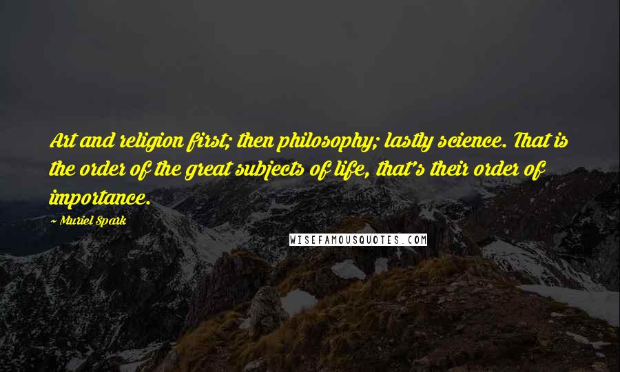 Muriel Spark Quotes: Art and religion first; then philosophy; lastly science. That is the order of the great subjects of life, that's their order of importance.