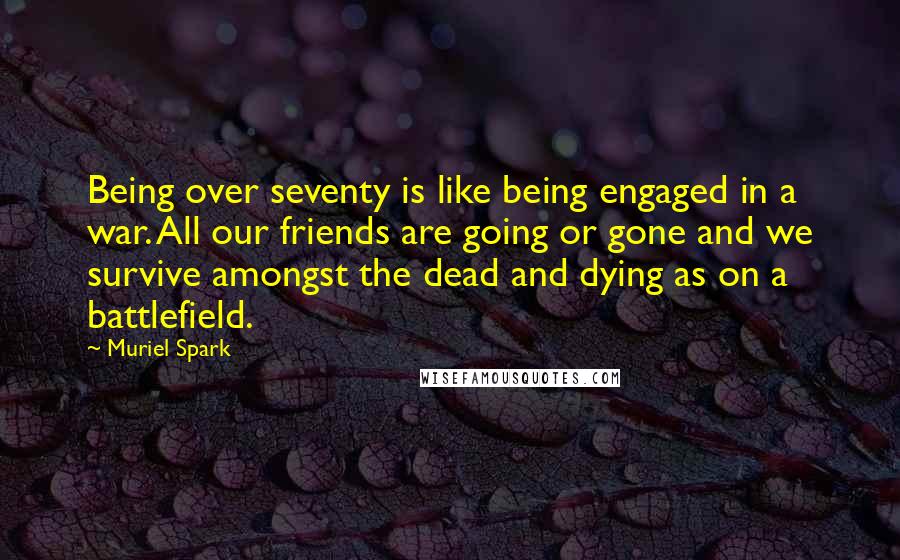 Muriel Spark Quotes: Being over seventy is like being engaged in a war. All our friends are going or gone and we survive amongst the dead and dying as on a battlefield.