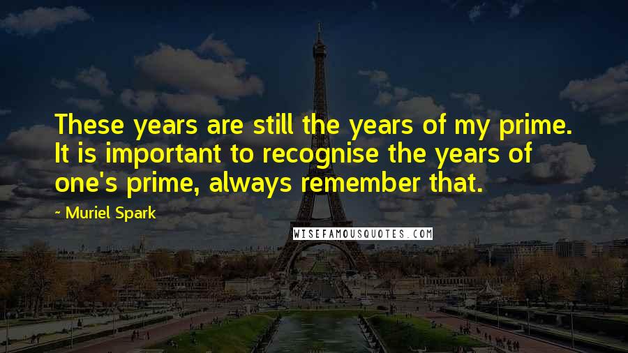 Muriel Spark Quotes: These years are still the years of my prime. It is important to recognise the years of one's prime, always remember that.