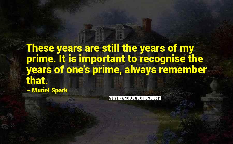 Muriel Spark Quotes: These years are still the years of my prime. It is important to recognise the years of one's prime, always remember that.