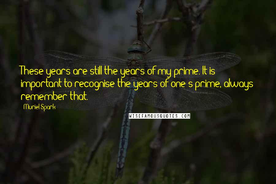 Muriel Spark Quotes: These years are still the years of my prime. It is important to recognise the years of one's prime, always remember that.