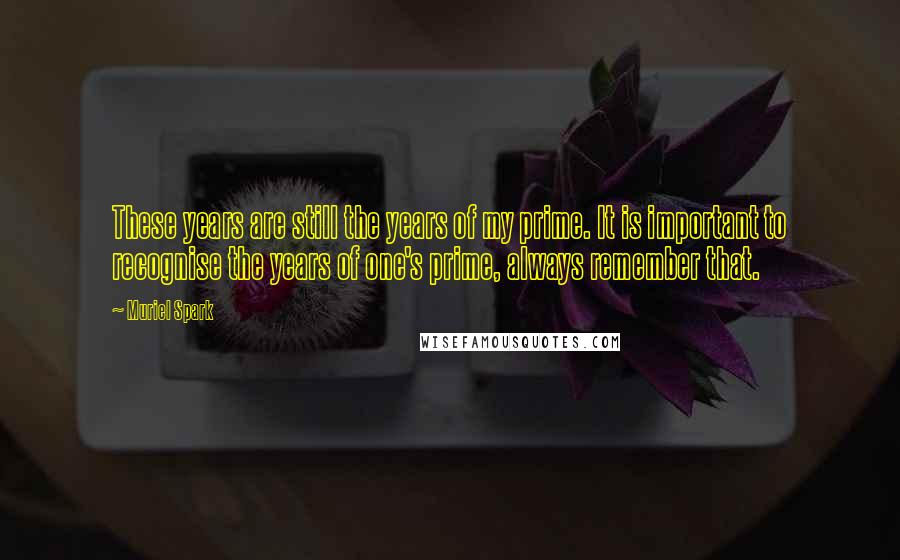 Muriel Spark Quotes: These years are still the years of my prime. It is important to recognise the years of one's prime, always remember that.