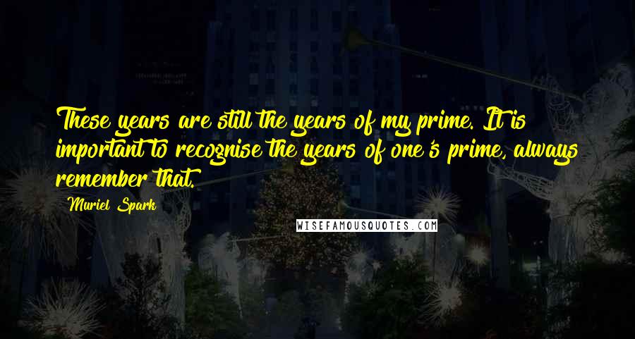 Muriel Spark Quotes: These years are still the years of my prime. It is important to recognise the years of one's prime, always remember that.