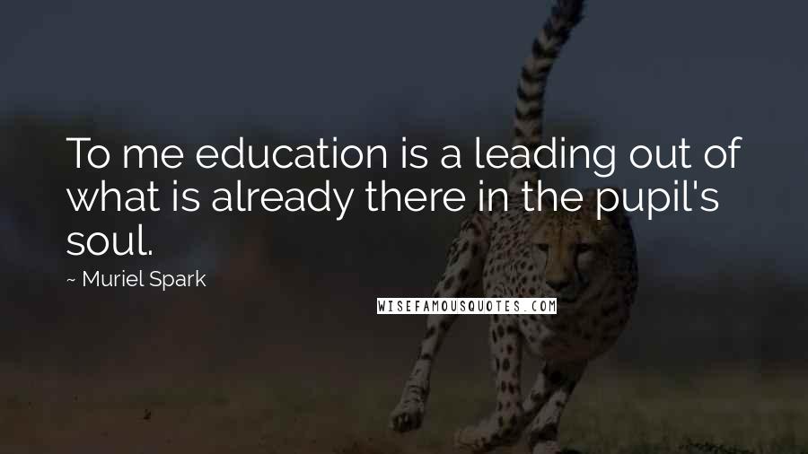 Muriel Spark Quotes: To me education is a leading out of what is already there in the pupil's soul.