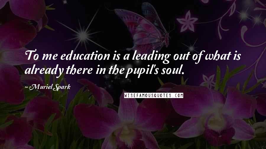 Muriel Spark Quotes: To me education is a leading out of what is already there in the pupil's soul.