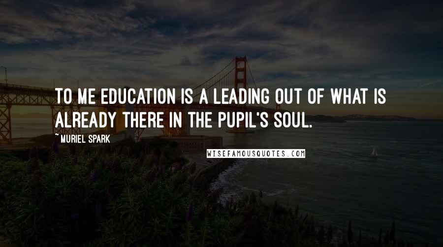 Muriel Spark Quotes: To me education is a leading out of what is already there in the pupil's soul.