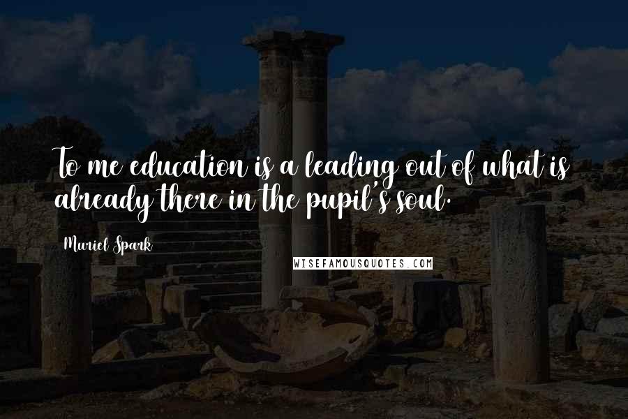 Muriel Spark Quotes: To me education is a leading out of what is already there in the pupil's soul.