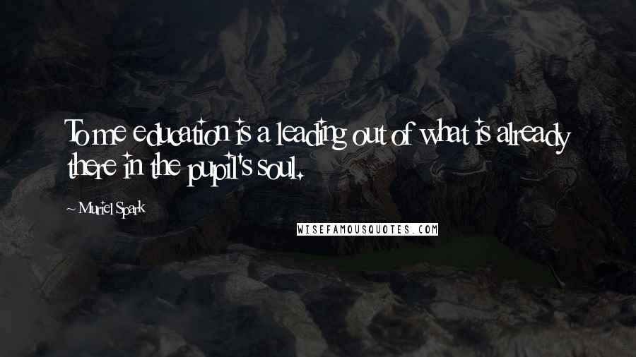 Muriel Spark Quotes: To me education is a leading out of what is already there in the pupil's soul.