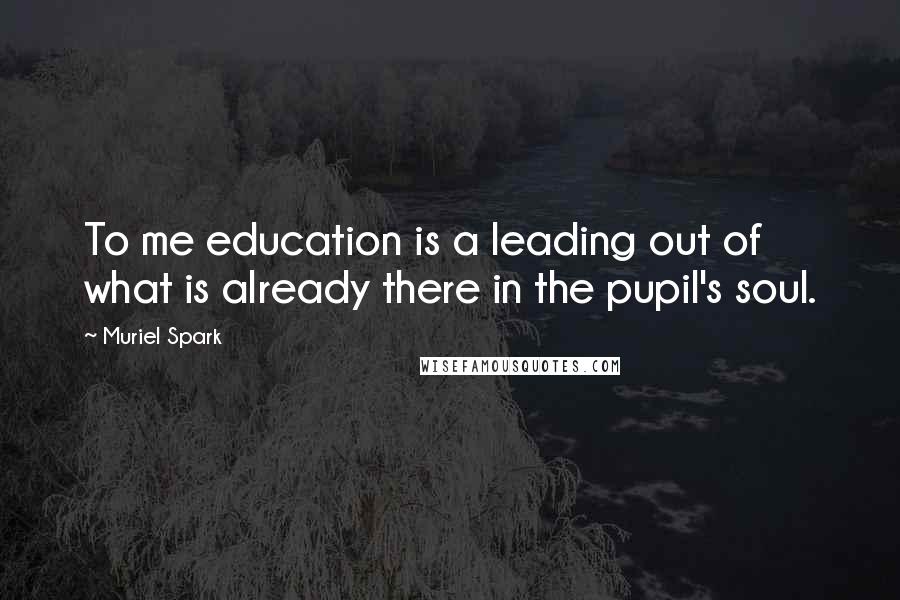 Muriel Spark Quotes: To me education is a leading out of what is already there in the pupil's soul.