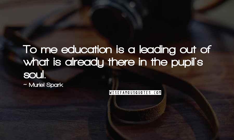 Muriel Spark Quotes: To me education is a leading out of what is already there in the pupil's soul.