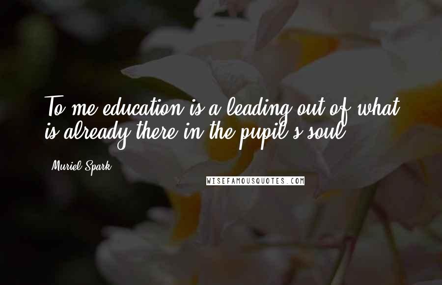 Muriel Spark Quotes: To me education is a leading out of what is already there in the pupil's soul.