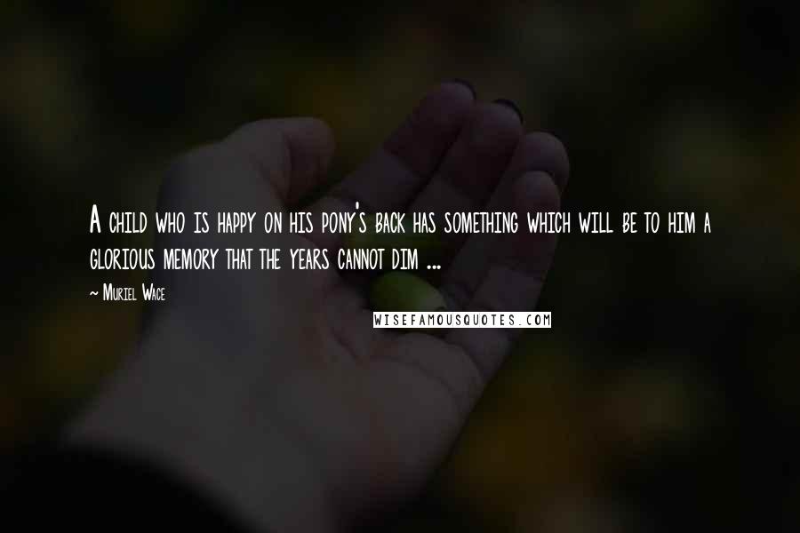 Muriel Wace Quotes: A child who is happy on his pony's back has something which will be to him a glorious memory that the years cannot dim ...
