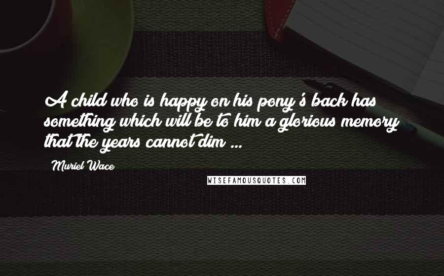 Muriel Wace Quotes: A child who is happy on his pony's back has something which will be to him a glorious memory that the years cannot dim ...